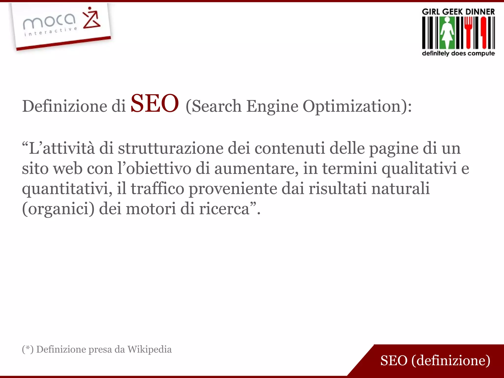Definizione di  SEO  (Search Engine Optimization): “ L’attività di strutturazione dei contenuti delle pagine di un sito web con l’obiettivo di aumentare, in termini qualitativi e quantitativi, il traffico proveniente dai risultati naturali (organici) dei motori di ricerca”. SEO (definizione) (*) Definizione presa da Wikipedia 