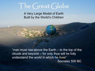 The Great Globe
        A Very Large Model of Earth
        Built by the World’s Children




“man must rise above the Earth – to the top of the
clouds and beyond -- for only thus will he fully
understand the world in which he lives”
                                 Socrates 500 BC
 