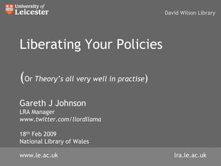 David Wilson Library




Liberating Your Policies

(Or Theory’s all very well in practise)
Gareth J Johnson
LRA Manager
www.twitter.com/llordllama

18th Feb 2009
National Library of Wales

www.le.ac.uk                                 lra.le.ac.uk
 