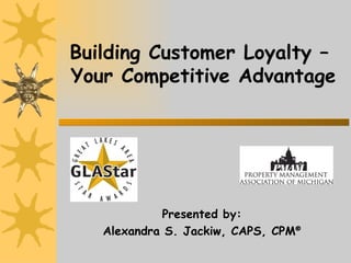 Building Customer Loyalty –  Your Competitive Advantage Presented by: Alexandra S. Jackiw, CAPS, CPM ® 