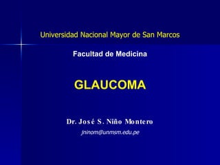 GLAUCOMA Dr. José S. Niño Montero Universidad Nacional Mayor de San Marcos Facultad de Medicina [email_address] 