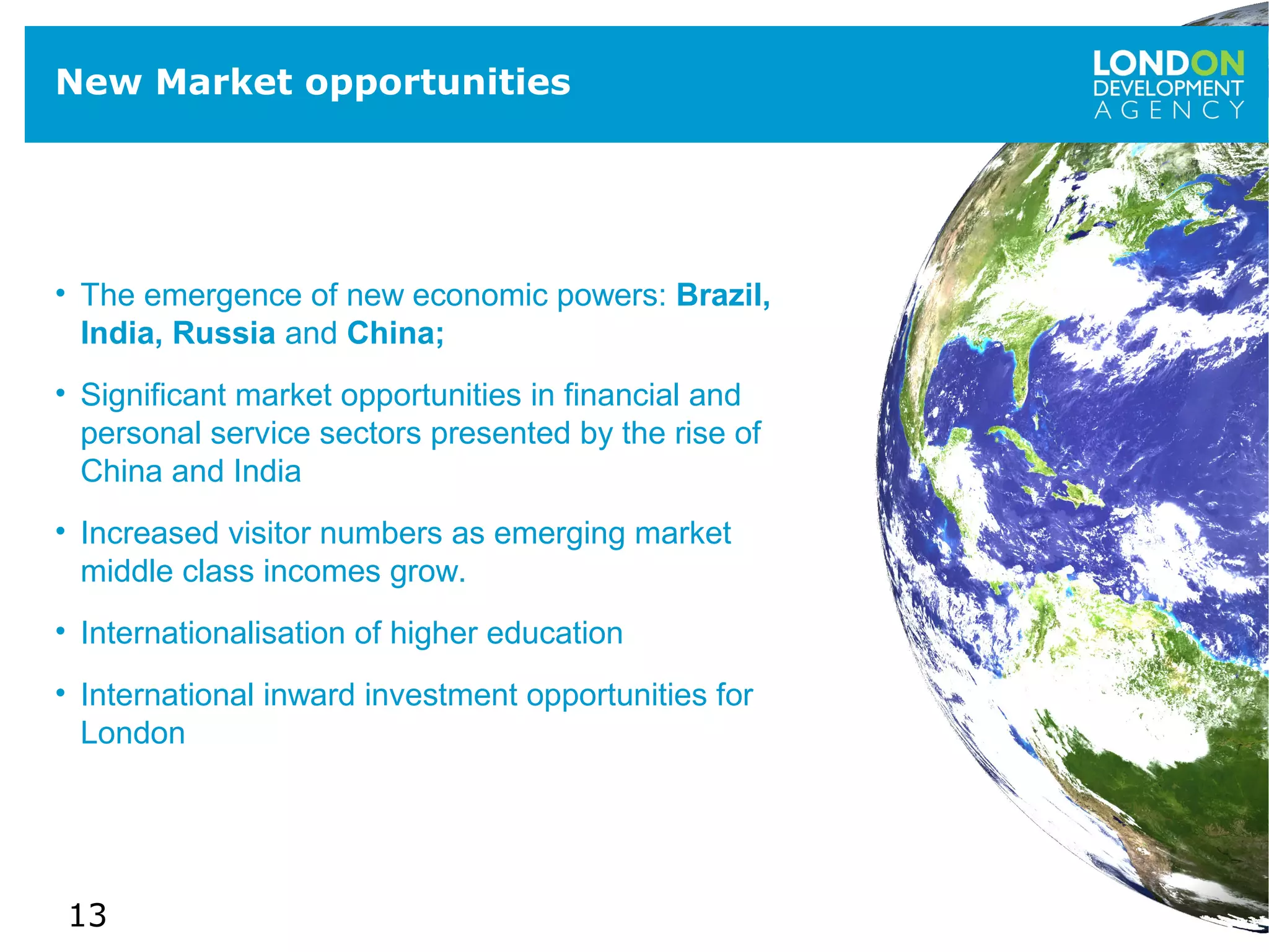 13
New Market opportunities
• The emergence of new economic powers: Brazil,
India, Russia and China;
• Significant market opportunities in financial and
personal service sectors presented by the rise of
China and India
• Increased visitor numbers as emerging market
middle class incomes grow.
• Internationalisation of higher education
• International inward investment opportunities for
London
 