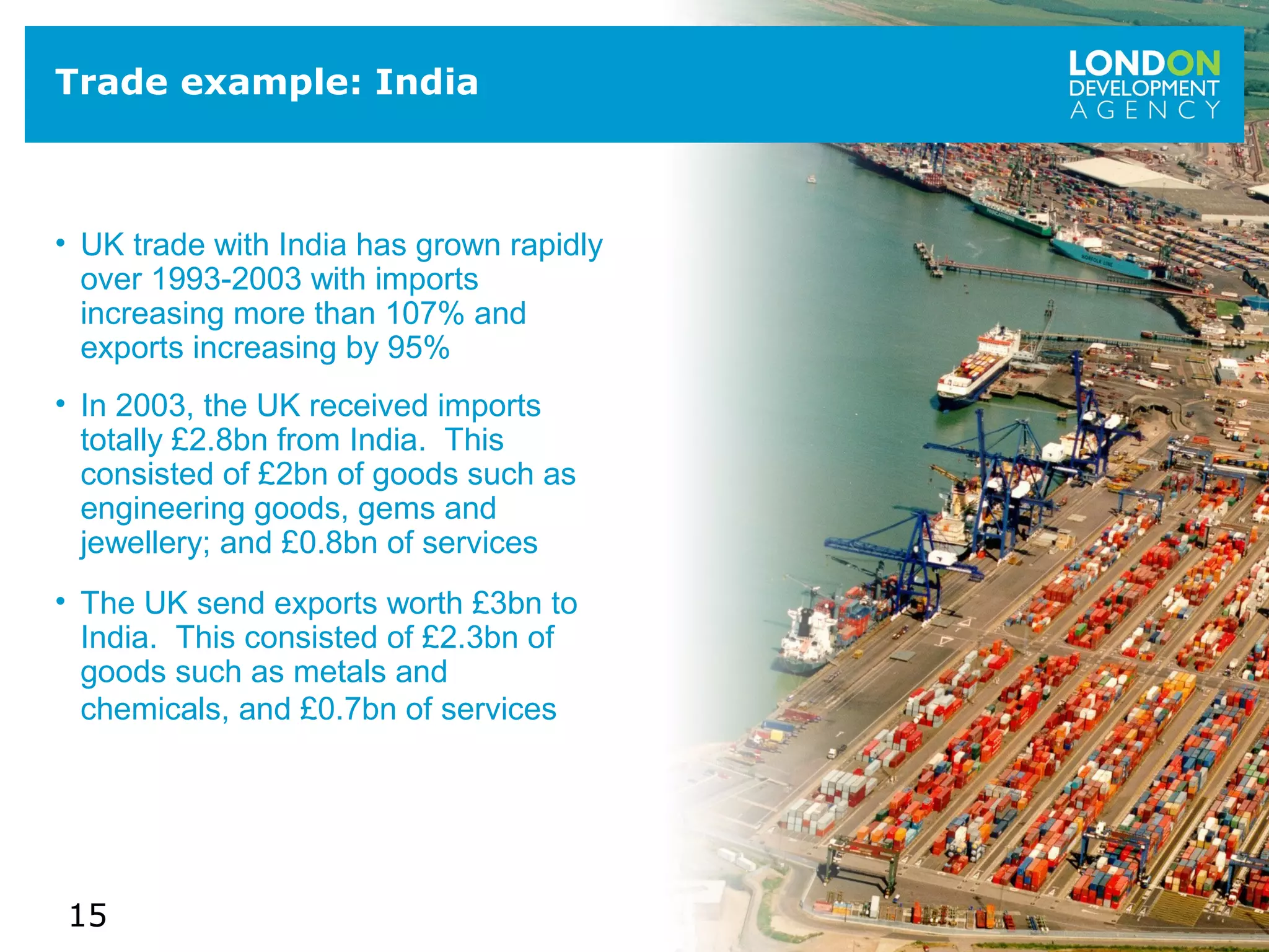 15
Trade example: India
• UK trade with India has grown rapidly
over 1993-2003 with imports
increasing more than 107% and
exports increasing by 95%
• In 2003, the UK received imports
totally £2.8bn from India. This
consisted of £2bn of goods such as
engineering goods, gems and
jewellery; and £0.8bn of services
• The UK send exports worth £3bn to
India. This consisted of £2.3bn of
goods such as metals and
chemicals, and £0.7bn of services
 
