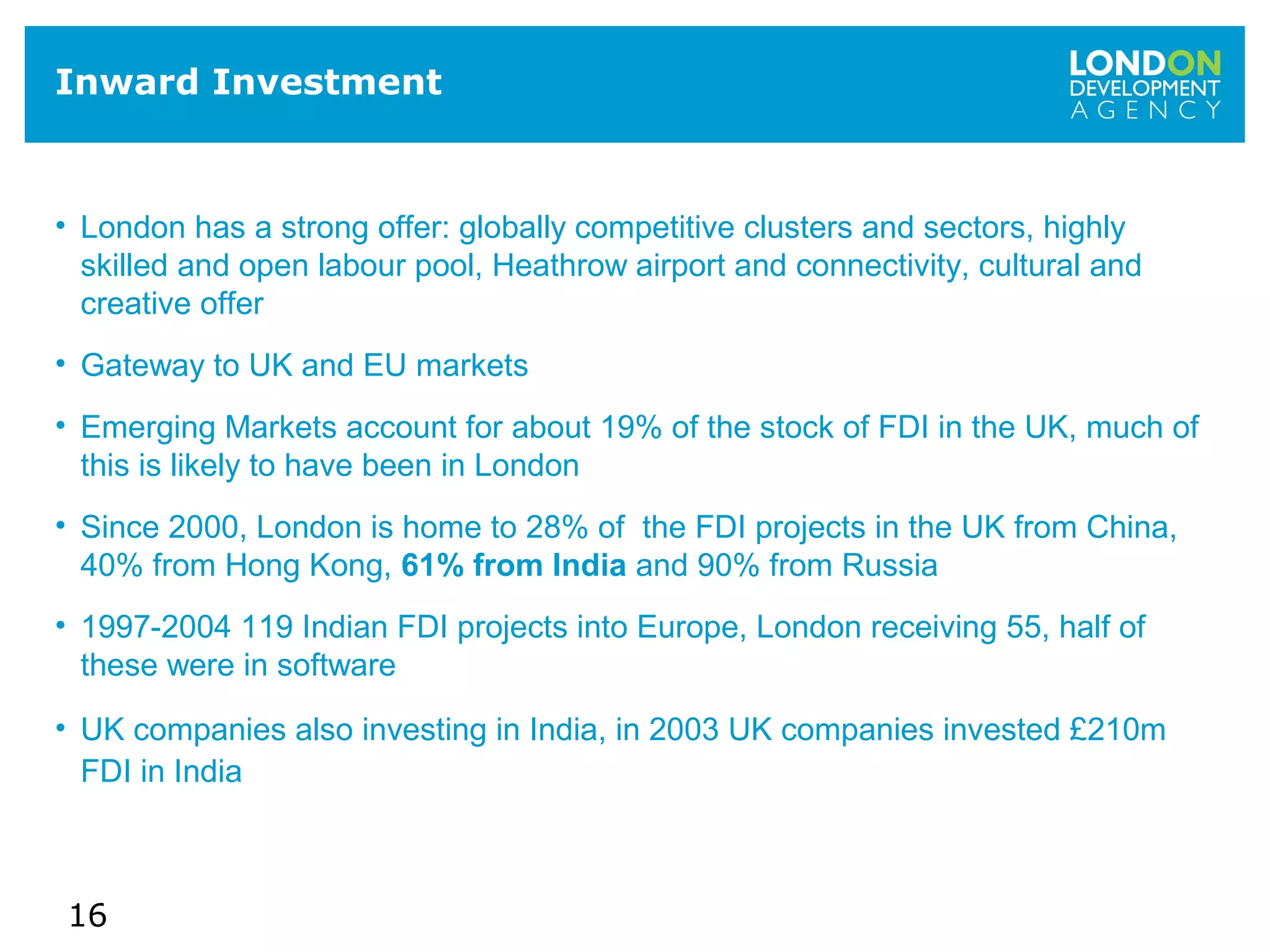 16
Inward Investment
• London has a strong offer: globally competitive clusters and sectors, highly
skilled and open labour pool, Heathrow airport and connectivity, cultural and
creative offer
• Gateway to UK and EU markets
• Emerging Markets account for about 19% of the stock of FDI in the UK, much of
this is likely to have been in London
• Since 2000, London is home to 28% of the FDI projects in the UK from China,
40% from Hong Kong, 61% from India and 90% from Russia
• 1997-2004 119 Indian FDI projects into Europe, London receiving 55, half of
these were in software
• UK companies also investing in India, in 2003 UK companies invested £210m
FDI in India
 