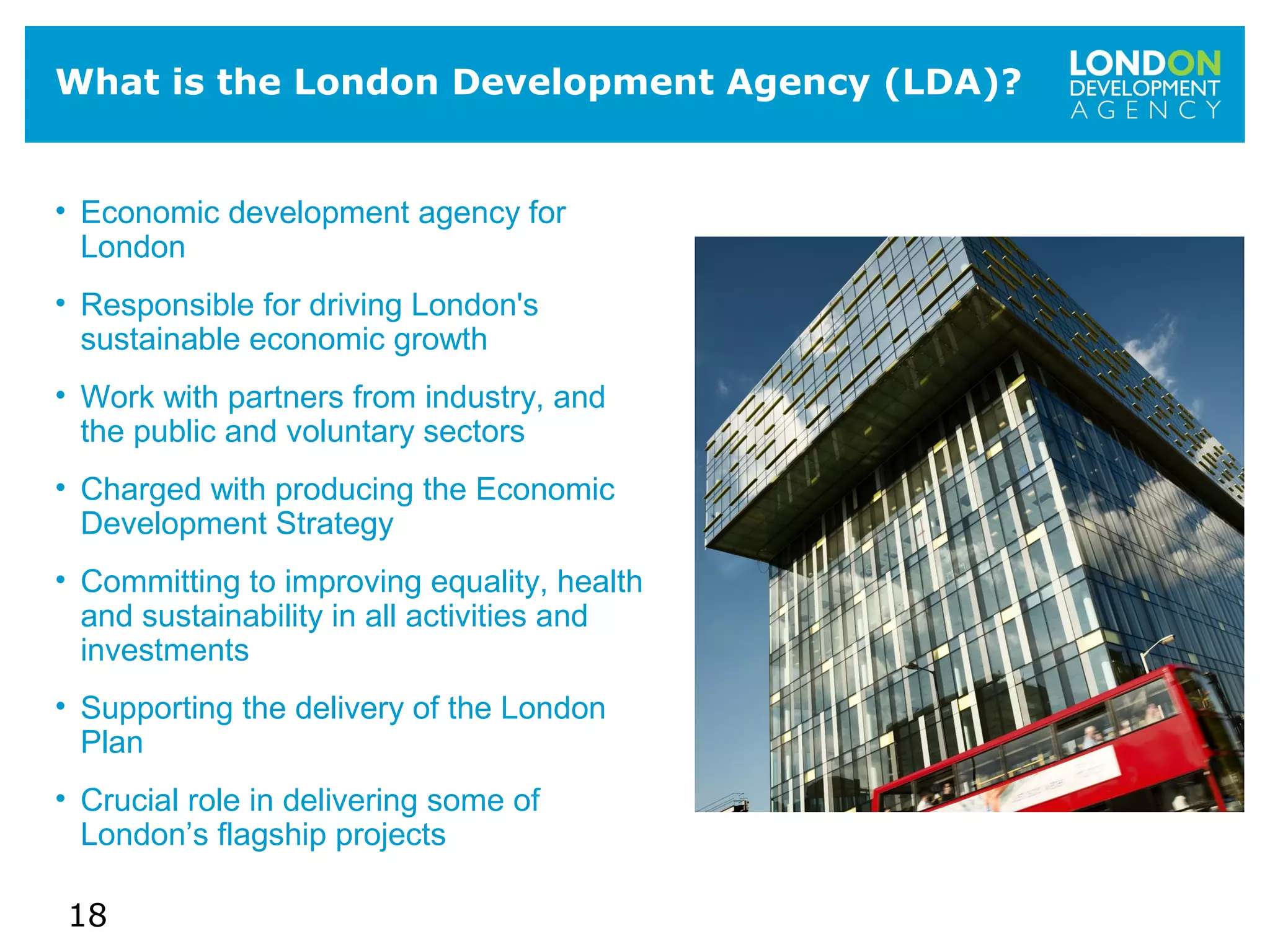 18
What is the London Development Agency (LDA)?
• Economic development agency for
London
• Responsible for driving London's
sustainable economic growth
• Work with partners from industry, and
the public and voluntary sectors
• Charged with producing the Economic
Development Strategy
• Committing to improving equality, health
and sustainability in all activities and
investments
• Supporting the delivery of the London
Plan
• Crucial role in delivering some of
London’s flagship projects
 