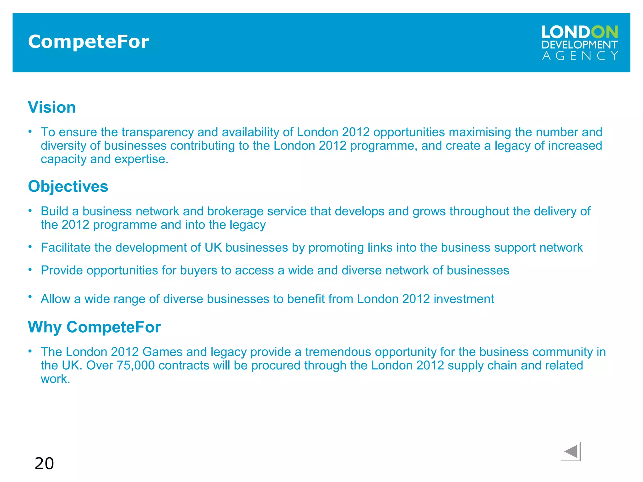 20
CompeteFor
Vision
• To ensure the transparency and availability of London 2012 opportunities maximising the number and
diversity of businesses contributing to the London 2012 programme, and create a legacy of increased
capacity and expertise.
Objectives
• Build a business network and brokerage service that develops and grows throughout the delivery of
the 2012 programme and into the legacy
• Facilitate the development of UK businesses by promoting links into the business support network
• Provide opportunities for buyers to access a wide and diverse network of businesses
• Allow a wide range of diverse businesses to benefit from London 2012 investment
Why CompeteFor
• The London 2012 Games and legacy provide a tremendous opportunity for the business community in
the UK. Over 75,000 contracts will be procured through the London 2012 supply chain and related
work.
 