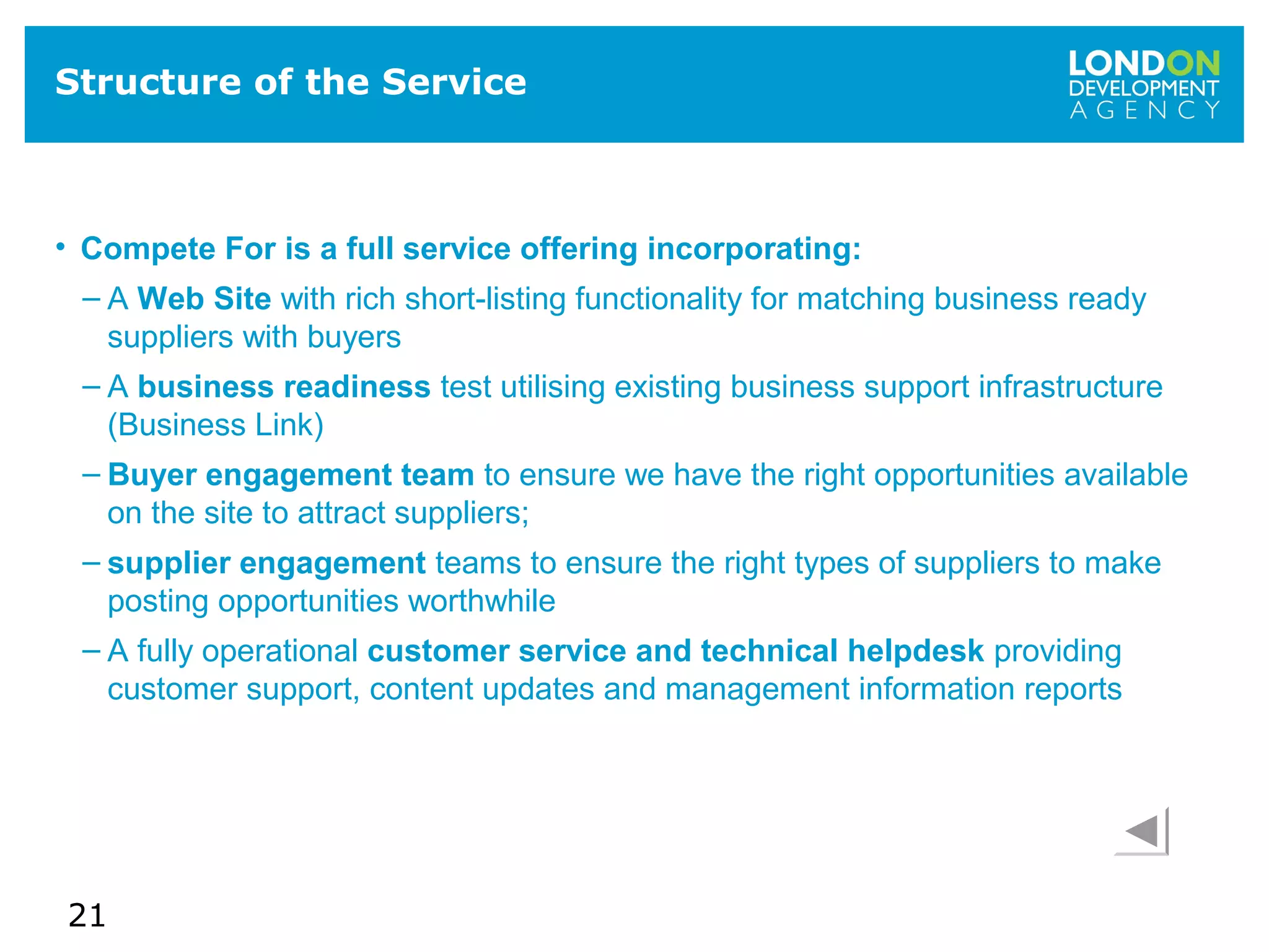 21
Structure of the Service
• Compete For is a full service offering incorporating:
– A Web Site with rich short-listing functionality for matching business ready
suppliers with buyers
– A business readiness test utilising existing business support infrastructure
(Business Link)
– Buyer engagement team to ensure we have the right opportunities available
on the site to attract suppliers;
– supplier engagement teams to ensure the right types of suppliers to make
posting opportunities worthwhile
– A fully operational customer service and technical helpdesk providing
customer support, content updates and management information reports
 
