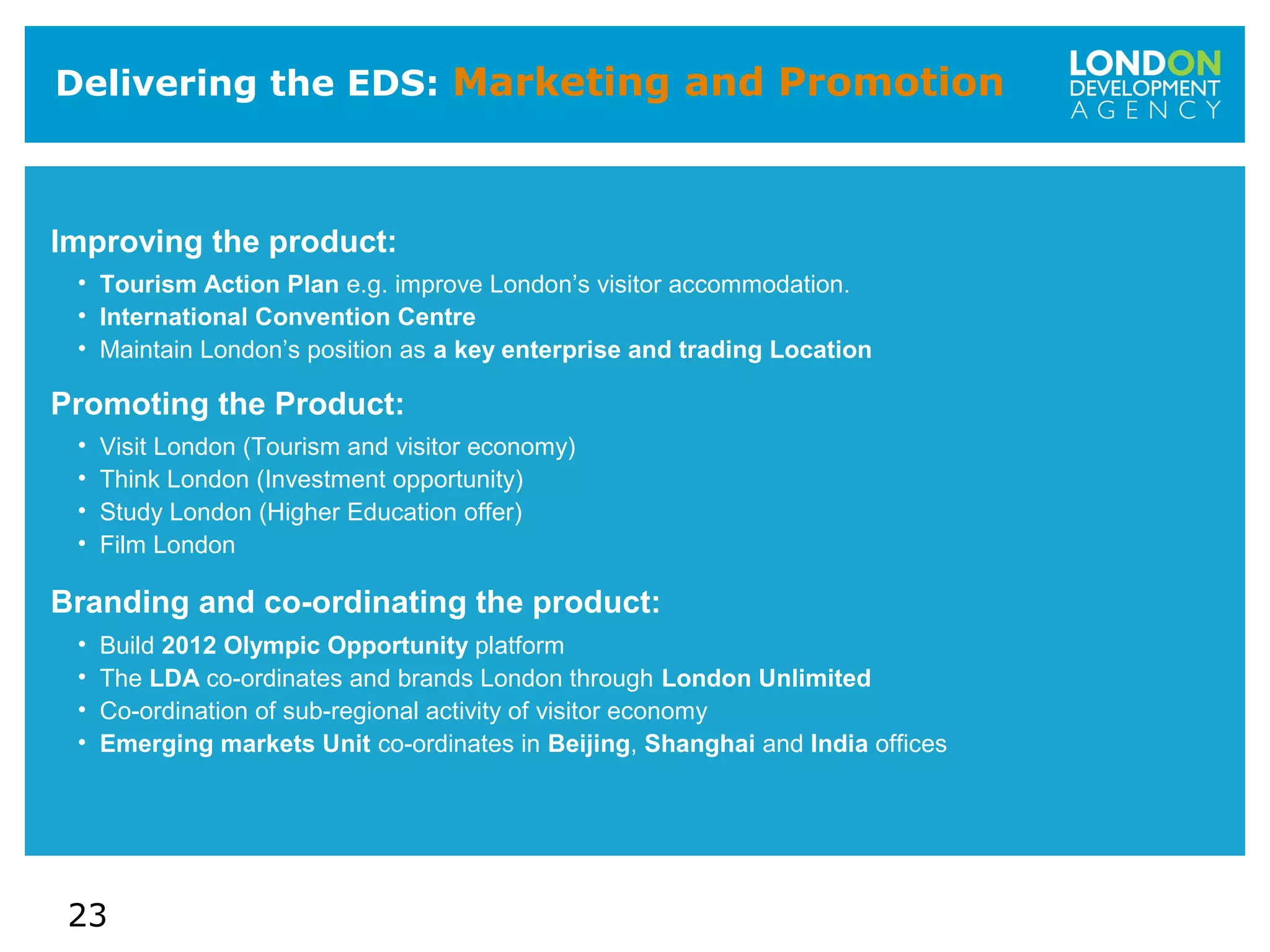 23
Delivering the EDS: Marketing and Promotion
Improving the product:
• Tourism Action Plan e.g. improve London’s visitor accommodation.
• International Convention Centre
• Maintain London’s position as a key enterprise and trading Location
Promoting the Product:
• Visit London (Tourism and visitor economy)
• Think London (Investment opportunity)
• Study London (Higher Education offer)
• Film London
Branding and co-ordinating the product:
• Build 2012 Olympic Opportunity platform
• The LDA co-ordinates and brands London through London Unlimited
• Co-ordination of sub-regional activity of visitor economy
• Emerging markets Unit co-ordinates in Beijing, Shanghai and India offices
 