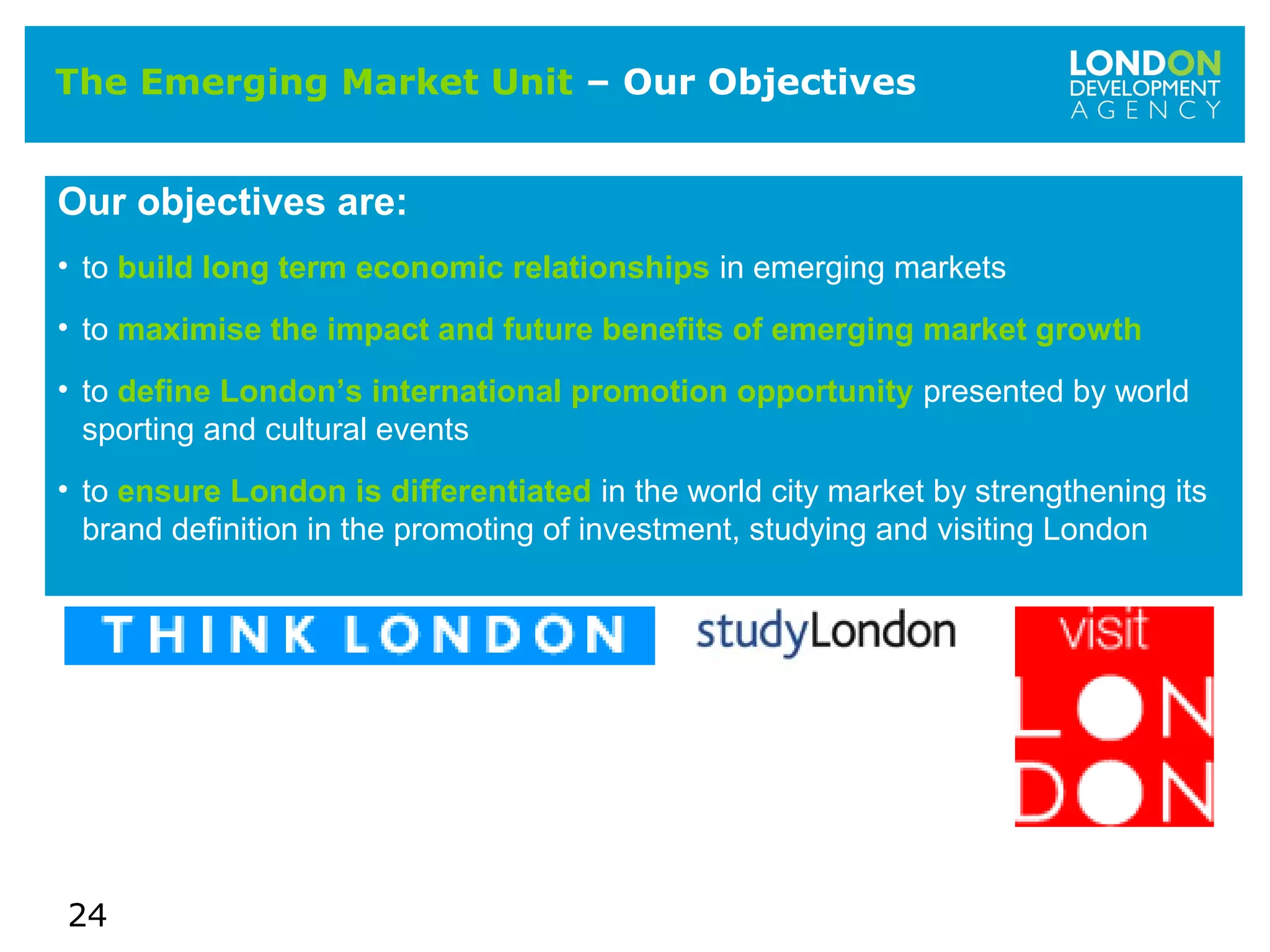 24
The Emerging Market Unit – Our Objectives
Our objectives are:
• to build long term economic relationships in emerging markets
• to maximise the impact and future benefits of emerging market growth
• to define London’s international promotion opportunity presented by world
sporting and cultural events
• to ensure London is differentiated in the world city market by strengthening its
brand definition in the promoting of investment, studying and visiting London
 