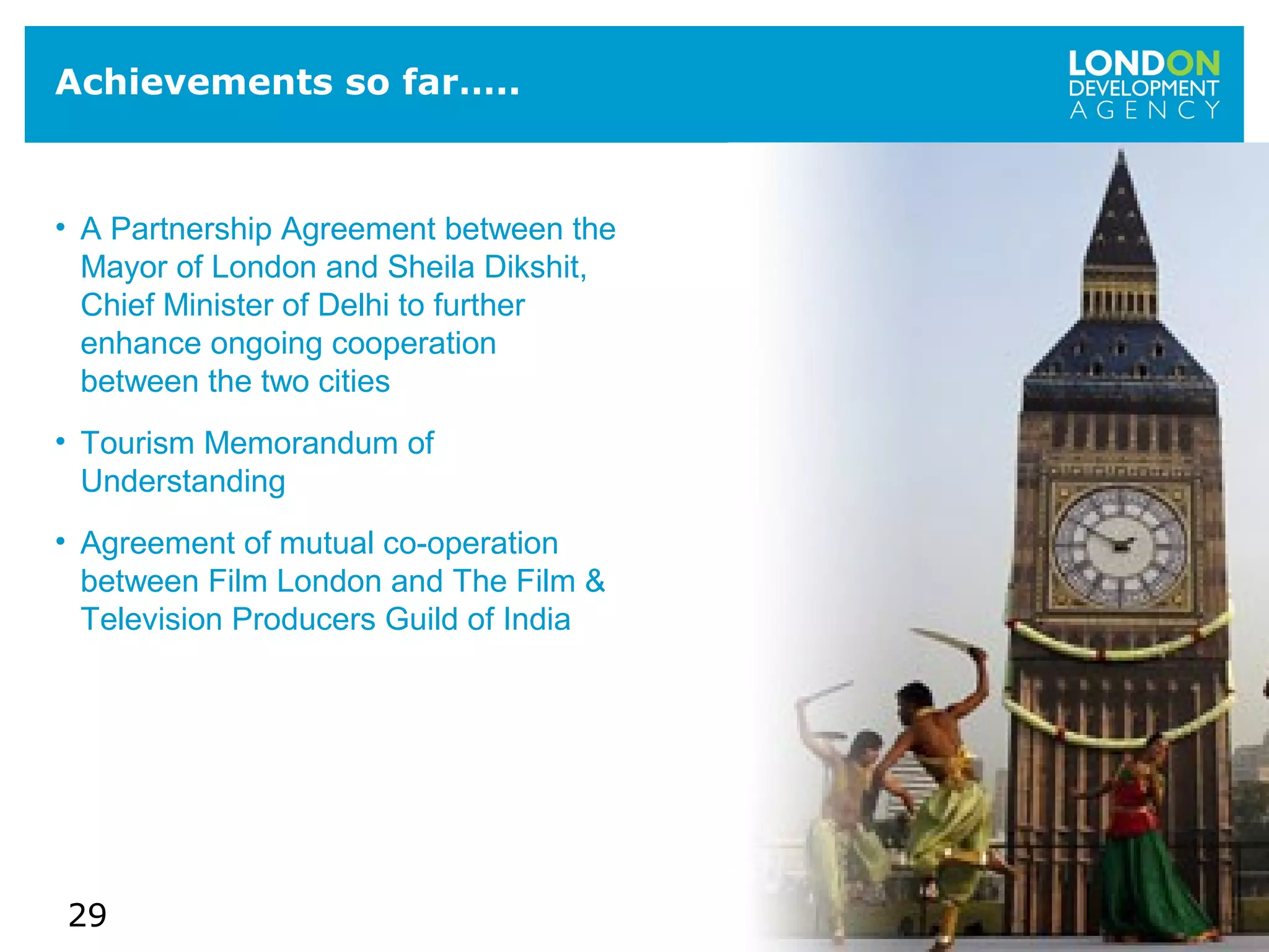 29
Achievements so far…..
• A Partnership Agreement between the
Mayor of London and Sheila Dikshit,
Chief Minister of Delhi to further
enhance ongoing cooperation
between the two cities
• Tourism Memorandum of
Understanding
• Agreement of mutual co-operation
between Film London and The Film &
Television Producers Guild of India
 