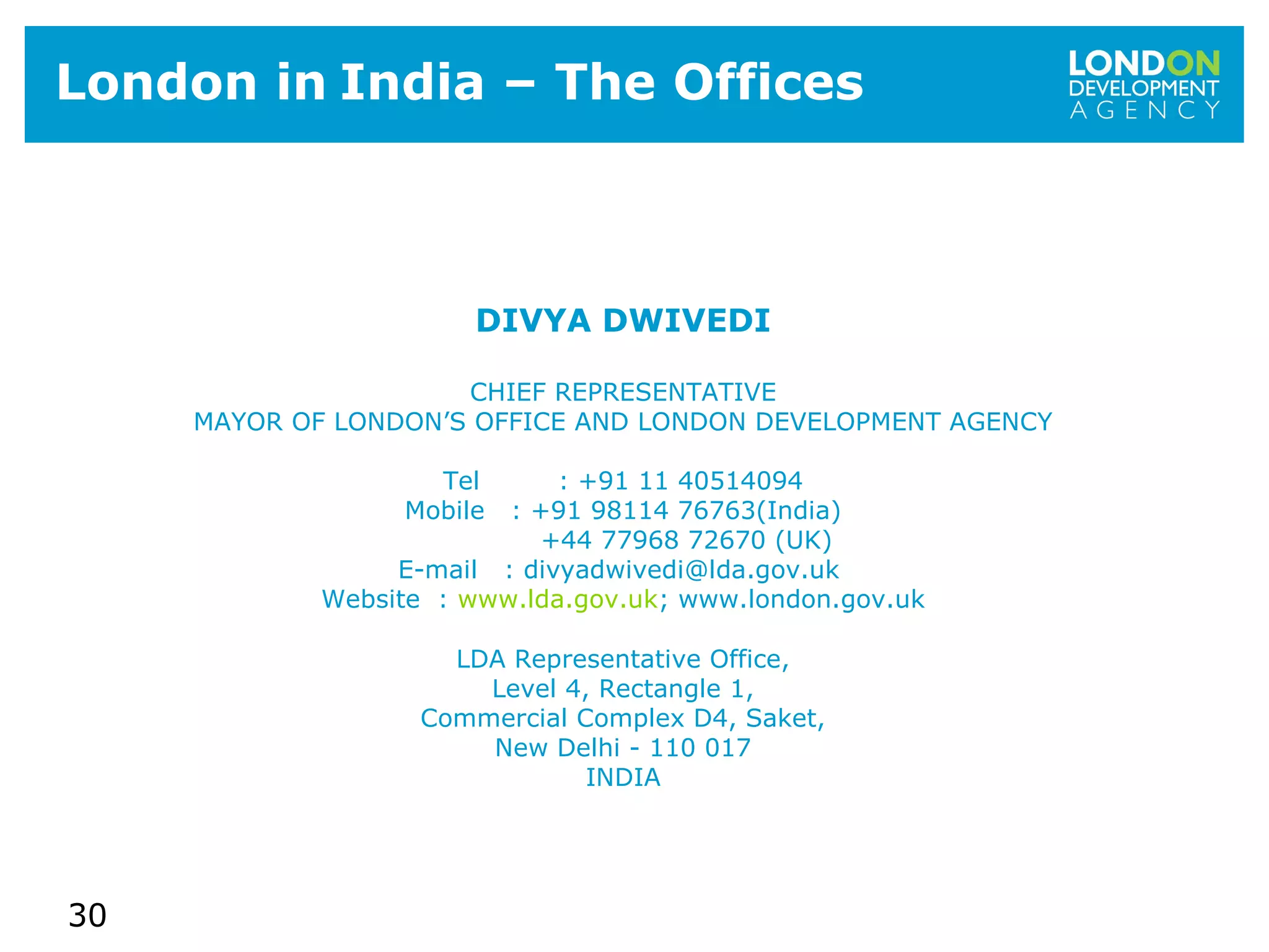 30
London in India – The Offices
DIVYA DWIVEDI
CHIEF REPRESENTATIVE
MAYOR OF LONDON’S OFFICE AND LONDON DEVELOPMENT AGENCY
Tel : +91 11 40514094
Mobile : +91 98114 76763(India)
+44 77968 72670 (UK)
E-mail : divyadwivedi@lda.gov.uk
Website : www.lda.gov.uk; www.london.gov.uk
LDA Representative Office,
Level 4, Rectangle 1,
Commercial Complex D4, Saket,
New Delhi - 110 017
INDIA
 