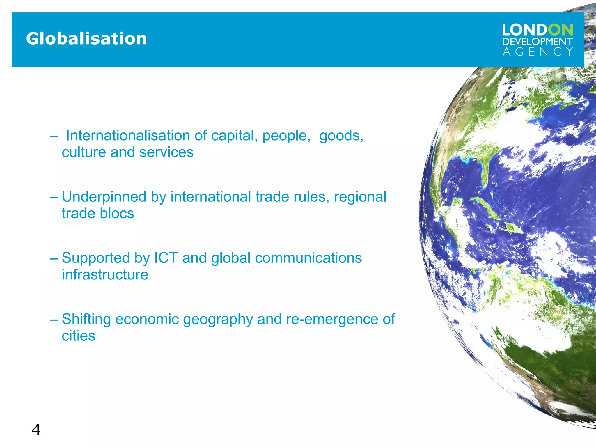 4
– Internationalisation of capital, people, goods,
culture and services
– Underpinned by international trade rules, regional
trade blocs
– Supported by ICT and global communications
infrastructure
– Shifting economic geography and re-emergence of
cities
Globalisation
 