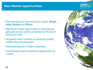13
New Market opportunities
• The emergence of new economic powers: Brazil,
India, Russia and China;
• Significant market opportunities in financial and
personal service sectors presented by the rise of
China and India
• Increased visitor numbers as emerging market
middle class incomes grow.
• Internationalisation of higher education
• International inward investment opportunities for
London
 