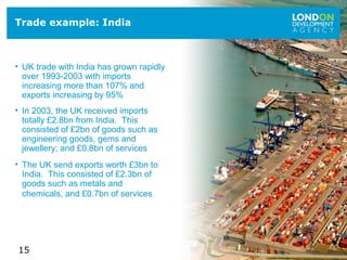 15
Trade example: India
• UK trade with India has grown rapidly
over 1993-2003 with imports
increasing more than 107% and
exports increasing by 95%
• In 2003, the UK received imports
totally £2.8bn from India. This
consisted of £2bn of goods such as
engineering goods, gems and
jewellery; and £0.8bn of services
• The UK send exports worth £3bn to
India. This consisted of £2.3bn of
goods such as metals and
chemicals, and £0.7bn of services
 
