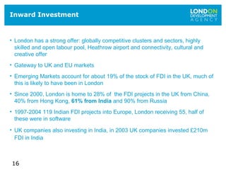 16
Inward Investment
• London has a strong offer: globally competitive clusters and sectors, highly
skilled and open labour pool, Heathrow airport and connectivity, cultural and
creative offer
• Gateway to UK and EU markets
• Emerging Markets account for about 19% of the stock of FDI in the UK, much of
this is likely to have been in London
• Since 2000, London is home to 28% of the FDI projects in the UK from China,
40% from Hong Kong, 61% from India and 90% from Russia
• 1997-2004 119 Indian FDI projects into Europe, London receiving 55, half of
these were in software
• UK companies also investing in India, in 2003 UK companies invested £210m
FDI in India
 