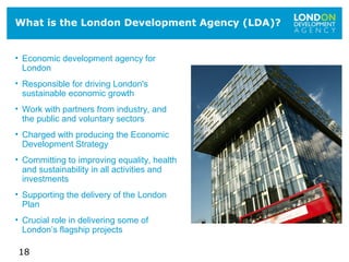 18
What is the London Development Agency (LDA)?
• Economic development agency for
London
• Responsible for driving London's
sustainable economic growth
• Work with partners from industry, and
the public and voluntary sectors
• Charged with producing the Economic
Development Strategy
• Committing to improving equality, health
and sustainability in all activities and
investments
• Supporting the delivery of the London
Plan
• Crucial role in delivering some of
London’s flagship projects
 