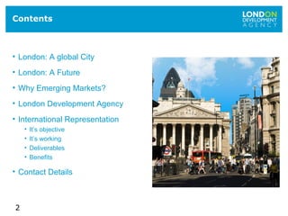 2
Contents
• London: A global City
• London: A Future
• Why Emerging Markets?
• London Development Agency
• International Representation
• It’s objective
• It’s working
• Deliverables
• Benefits
• Contact Details
 