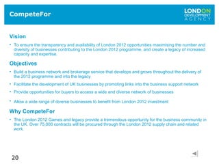 20
CompeteFor
Vision
• To ensure the transparency and availability of London 2012 opportunities maximising the number and
diversity of businesses contributing to the London 2012 programme, and create a legacy of increased
capacity and expertise.
Objectives
• Build a business network and brokerage service that develops and grows throughout the delivery of
the 2012 programme and into the legacy
• Facilitate the development of UK businesses by promoting links into the business support network
• Provide opportunities for buyers to access a wide and diverse network of businesses
• Allow a wide range of diverse businesses to benefit from London 2012 investment
Why CompeteFor
• The London 2012 Games and legacy provide a tremendous opportunity for the business community in
the UK. Over 75,000 contracts will be procured through the London 2012 supply chain and related
work.
 