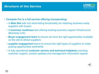 21
Structure of the Service
• Compete For is a full service offering incorporating:
– A Web Site with rich short-listing functionality for matching business ready
suppliers with buyers
– A business readiness test utilising existing business support infrastructure
(Business Link)
– Buyer engagement team to ensure we have the right opportunities available
on the site to attract suppliers;
– supplier engagement teams to ensure the right types of suppliers to make
posting opportunities worthwhile
– A fully operational customer service and technical helpdesk providing
customer support, content updates and management information reports
 
