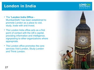 27
London in India
• The 'London India Office -
Mumbai/Delhi' has been established to
promote London as a place to visit,
study, trade with and invest.
• The London India office acts as a first
point of contact with the UK’s capital,
providing information and intelligence,
signposting to other organizations where
appropriate.
• The London office promotes the core
services Visit London, Study London
and Think London.
 