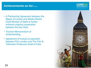 29
Achievements so far…..
• A Partnership Agreement between the
Mayor of London and Sheila Dikshit,
Chief Minister of Delhi to further
enhance ongoing cooperation
between the two cities
• Tourism Memorandum of
Understanding
• Agreement of mutual co-operation
between Film London and The Film &
Television Producers Guild of India
 