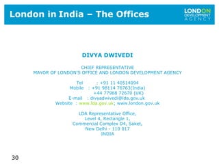 30
London in India – The Offices
DIVYA DWIVEDI
CHIEF REPRESENTATIVE
MAYOR OF LONDON’S OFFICE AND LONDON DEVELOPMENT AGENCY
Tel : +91 11 40514094
Mobile : +91 98114 76763(India)
+44 77968 72670 (UK)
E-mail : divyadwivedi@lda.gov.uk
Website : www.lda.gov.uk; www.london.gov.uk
LDA Representative Office,
Level 4, Rectangle 1,
Commercial Complex D4, Saket,
New Delhi - 110 017
INDIA
 