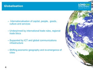 4
– Internationalisation of capital, people, goods,
culture and services
– Underpinned by international trade rules, regional
trade blocs
– Supported by ICT and global communications
infrastructure
– Shifting economic geography and re-emergence of
cities
Globalisation
 