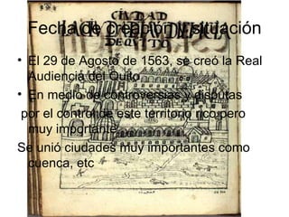 Fecha de creación y situación El 29 de Agosto de 1563, se creó la Real Audiencia del Quito  En medio de controversias y disputas por el control de este territorio rico pero muy importante  Se unió ciudades muy importantes como cuenca, etc 
