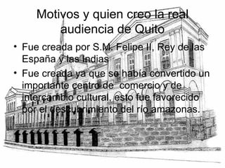 Motivos y quien creo la real audiencia de Quito Fue creada por S.M. Felipe II, Rey de las España y las Indias Fue creada ya que se había convertido un importante centro de  comercio y de intercambio cultural, esto fue favorecido por el descubrimiento del río amazonas. 