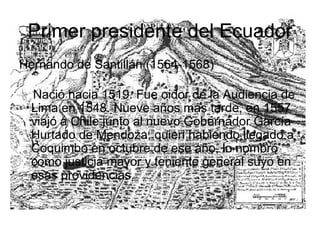 Primer presidente del Ecuador Hernando de Santillán (1564-1568) Nació hacia 1519. Fue oidor de la Audiencia de Lima en 1548. Nueve años más tarde, en 1557 viajó a Chile junto al nuevo Gobernador García Hurtado de Mendoza, quien habiendo llegado a Coquimbo en octubre de ese año, lo nombró como justicia mayor y teniente general suyo en esas providencias. 
