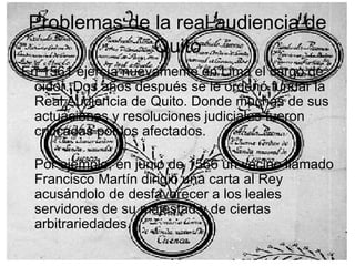 Problemas de la real audiencia de Quito En 1561 ejercía nuevamente en Lima el cargo de oidor. Dos años después se le ordenó fundar la Real Audiencia de Quito. Donde muchas de sus actuaciones y resoluciones judiciales fueron criticadas por los afectados. Por ejemplo, en junio de 1566 un vecino llamado Francisco Martín dirigió una carta al Rey acusándolo de desfavorecer a los leales servidores de su majestad y de ciertas arbitrariedades. 