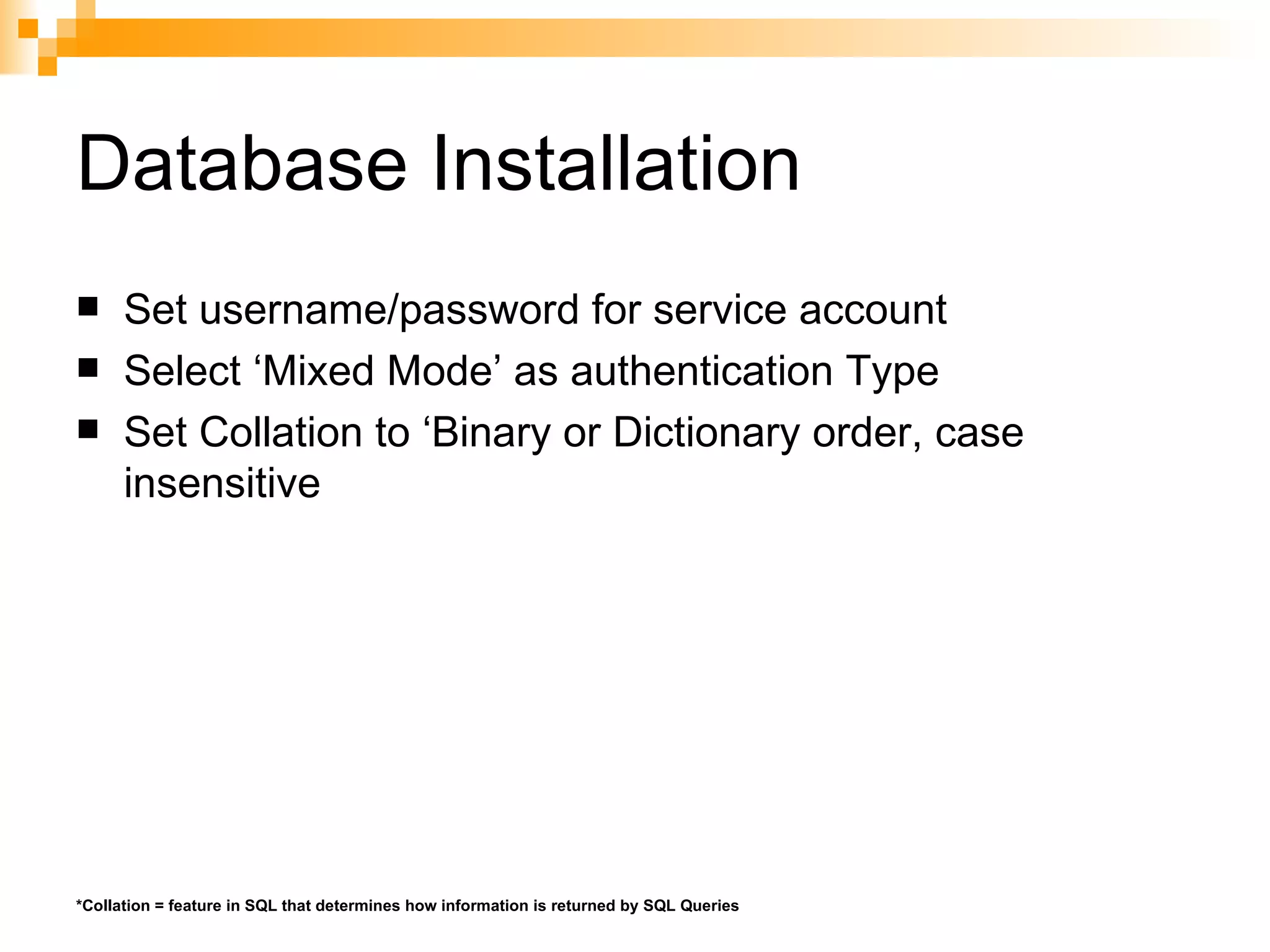 Database Installation Set username/password for service account Select ‘Mixed Mode’ as authentication Type Set Collation to ‘Binary or Dictionary order, case insensitive *Collation = feature in SQL that determines how information is returned by SQL Queries 