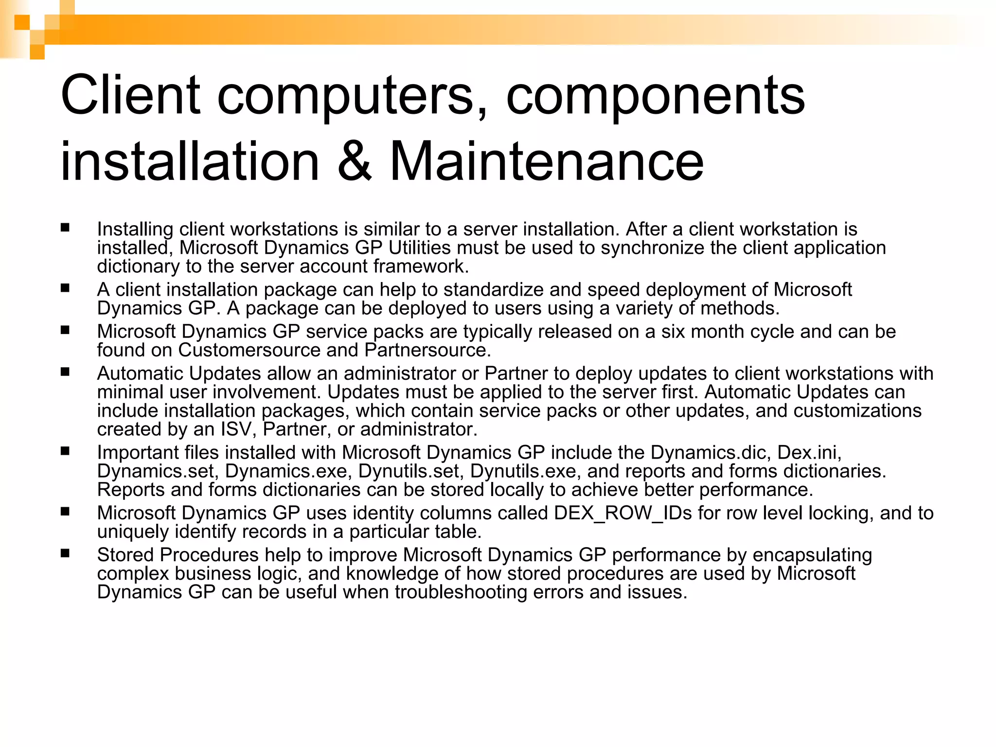 Client computers, components installation & Maintenance Installing client workstations is similar to a server installation. After a client workstation is installed, Microsoft Dynamics GP Utilities must be used to synchronize the client application dictionary to the server account framework.  A client installation package can help to standardize and speed deployment of Microsoft Dynamics GP. A package can be deployed to users using a variety of methods.  Microsoft Dynamics GP service packs are typically released on a six month cycle and can be found on Customersource and Partnersource.  Automatic Updates allow an administrator or Partner to deploy updates to client workstations with minimal user involvement. Updates must be applied to the server first. Automatic Updates can include installation packages, which contain service packs or other updates, and customizations created by an ISV, Partner, or administrator.  Important files installed with Microsoft Dynamics GP include the Dynamics.dic, Dex.ini, Dynamics.set, Dynamics.exe, Dynutils.set, Dynutils.exe, and reports and forms dictionaries. Reports and forms dictionaries can be stored locally to achieve better performance.  Microsoft Dynamics GP uses identity columns called DEX_ROW_IDs for row level locking, and to uniquely identify records in a particular table.  Stored Procedures help to improve Microsoft Dynamics GP performance by encapsulating complex business logic, and knowledge of how stored procedures are used by Microsoft Dynamics GP can be useful when troubleshooting errors and issues.  