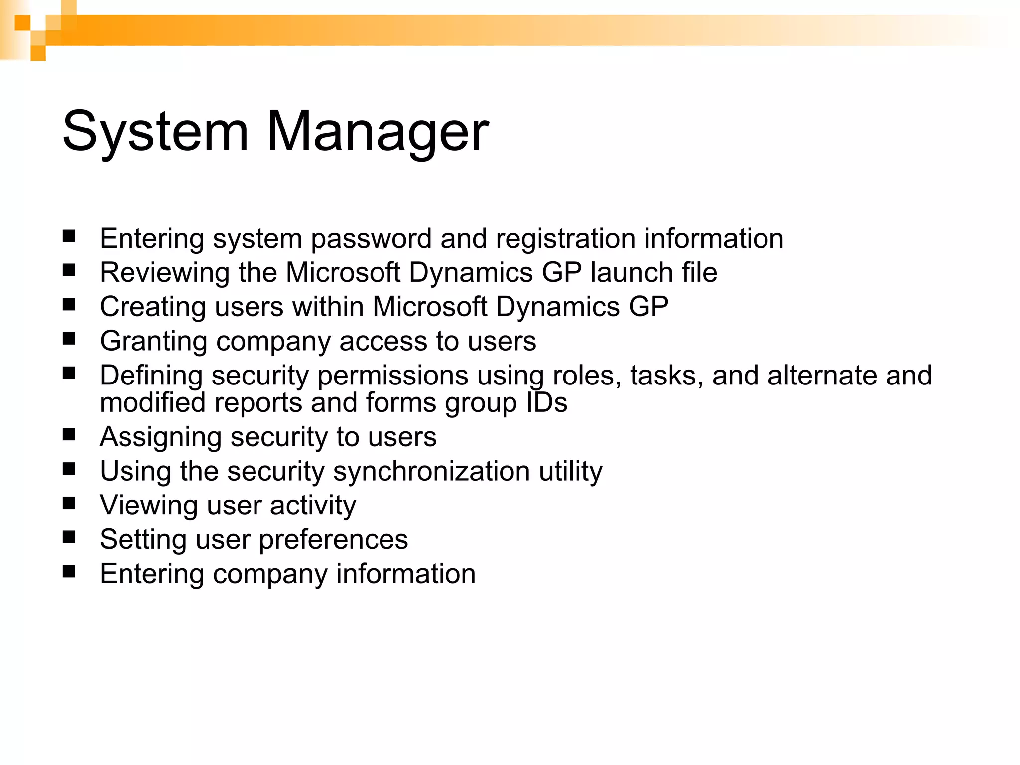 System Manager Entering system password and registration information  Reviewing the Microsoft Dynamics GP launch file  Creating users within Microsoft Dynamics GP  Granting company access to users  Defining security permissions using roles, tasks, and alternate and modified reports and forms group IDs  Assigning security to users  Using the security synchronization utility  Viewing user activity  Setting user preferences  Entering company information  
