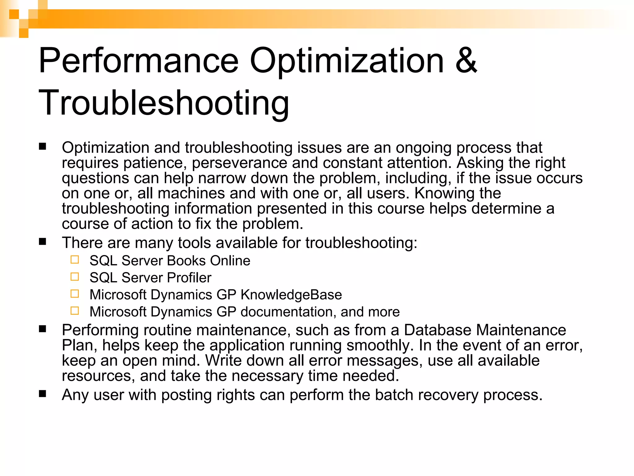 Performance Optimization & Troubleshooting Optimization and troubleshooting issues are an ongoing process that requires patience, perseverance and constant attention. Asking the right questions can help narrow down the problem, including, if the issue occurs on one or, all machines and with one or, all users. Knowing the troubleshooting information presented in this course helps determine a course of action to fix the problem. There are many tools available for troubleshooting: SQL Server Books Online  SQL Server Profiler  Microsoft Dynamics GP KnowledgeBase  Microsoft Dynamics GP documentation, and more  Performing routine maintenance, such as from a Database Maintenance Plan, helps keep the application running smoothly. In the event of an error, keep an open mind. Write down all error messages, use all available resources, and take the necessary time needed. Any user with posting rights can perform the batch recovery process.  