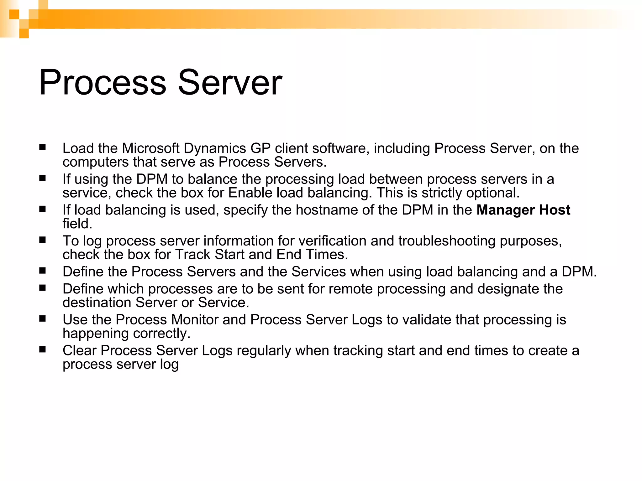 Process Server Load the Microsoft Dynamics GP client software, including Process Server, on the computers that serve as Process Servers.  If using the DPM to balance the processing load between process servers in a service, check the box for Enable load balancing. This is strictly optional.  If load balancing is used, specify the hostname of the DPM in the  Manager Host  field.  To log process server information for verification and troubleshooting purposes, check the box for Track Start and End Times.  Define the Process Servers and the Services when using load balancing and a DPM.  Define which processes are to be sent for remote processing and designate the destination Server or Service.  Use the Process Monitor and Process Server Logs to validate that processing is happening correctly.  Clear Process Server Logs regularly when tracking start and end times to create a process server log  