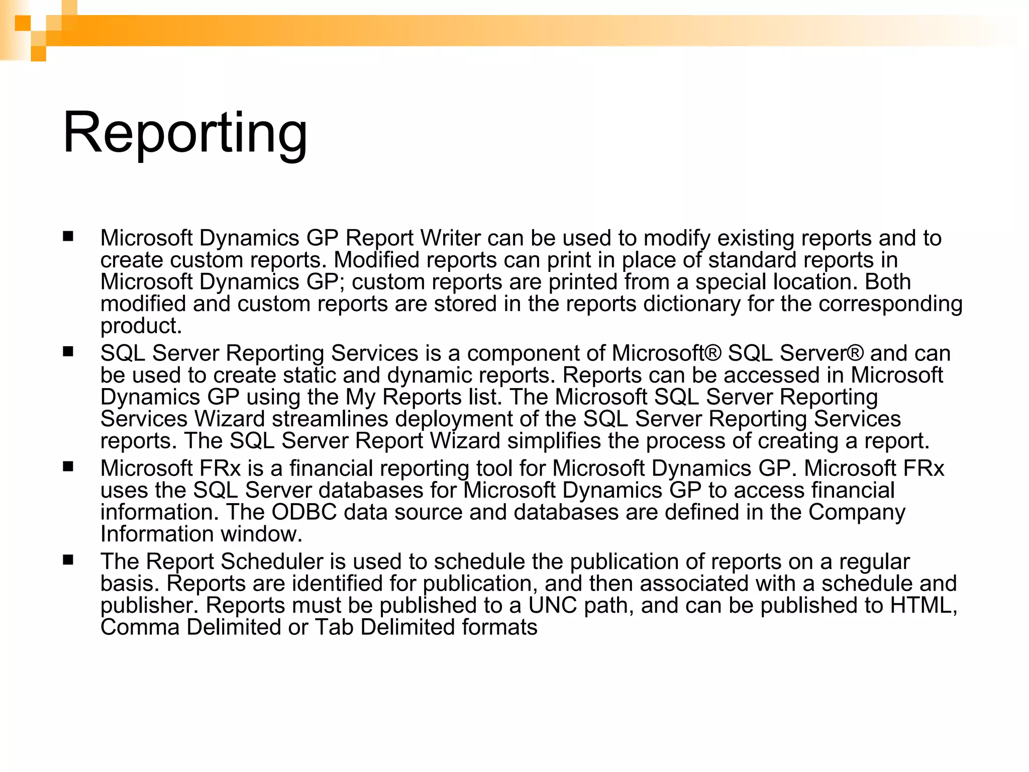 Reporting Microsoft Dynamics GP Report Writer can be used to modify existing reports and to create custom reports. Modified reports can print in place of standard reports in Microsoft Dynamics GP; custom reports are printed from a special location. Both modified and custom reports are stored in the reports dictionary for the corresponding product.  SQL Server Reporting Services is a component of Microsoft® SQL Server® and can be used to create static and dynamic reports. Reports can be accessed in Microsoft Dynamics GP using the My Reports list. The Microsoft SQL Server Reporting Services Wizard streamlines deployment of the SQL Server Reporting Services reports. The SQL Server Report Wizard simplifies the process of creating a report.  Microsoft FRx is a financial reporting tool for Microsoft Dynamics GP. Microsoft FRx uses the SQL Server databases for Microsoft Dynamics GP to access financial information. The ODBC data source and databases are defined in the Company Information window.  The Report Scheduler is used to schedule the publication of reports on a regular basis. Reports are identified for publication, and then associated with a schedule and publisher. Reports must be published to a UNC path, and can be published to HTML, Comma Delimited or Tab Delimited formats  