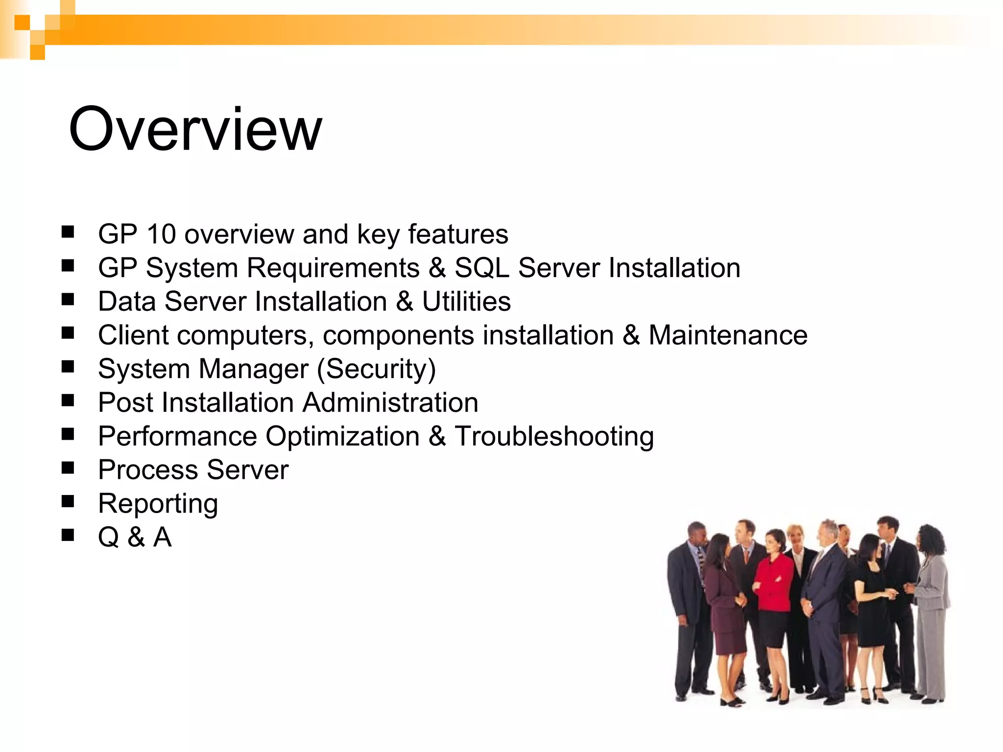 Overview GP 10 overview and key features  GP System Requirements & SQL Server Installation Data Server Installation & Utilities Client computers, components installation & Maintenance System Manager (Security) Post Installation Administration Performance Optimization & Troubleshooting Process Server Reporting Q & A 