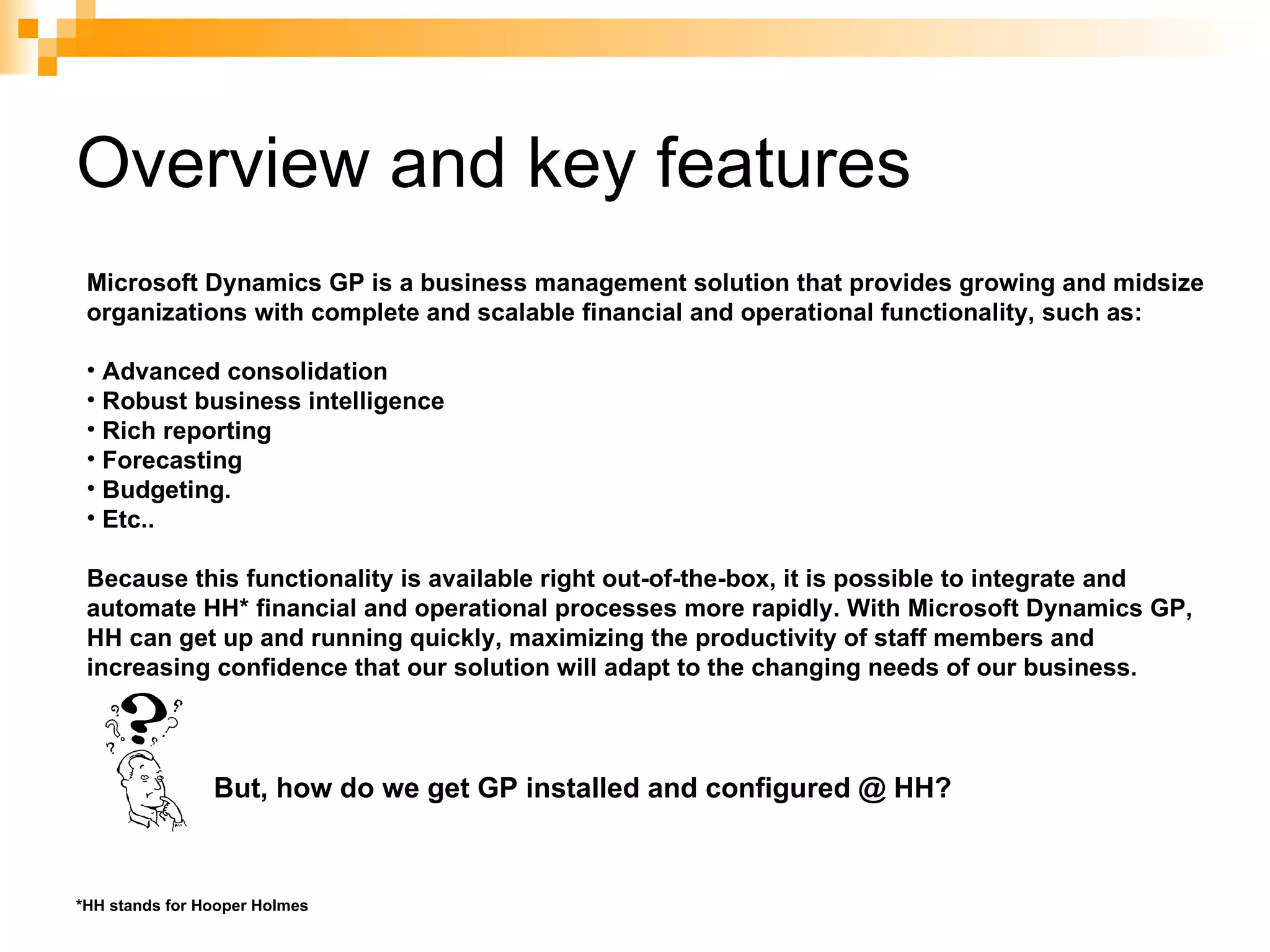 Overview and key features Microsoft Dynamics GP is a business management solution that provides growing and midsize organizations with complete and scalable financial and operational functionality, such as: Advanced consolidation Robust business intelligence  Rich reporting Forecasting Budgeting.  Etc.. Because this functionality is available right out-of-the-box, it is possible to integrate and automate HH* financial and operational processes more rapidly. With Microsoft Dynamics GP, HH can get up and running quickly, maximizing the productivity of staff members and increasing confidence that our solution will adapt to the changing needs of our business. But, how do we get GP installed and configured @ HH? *HH stands for Hooper Holmes 