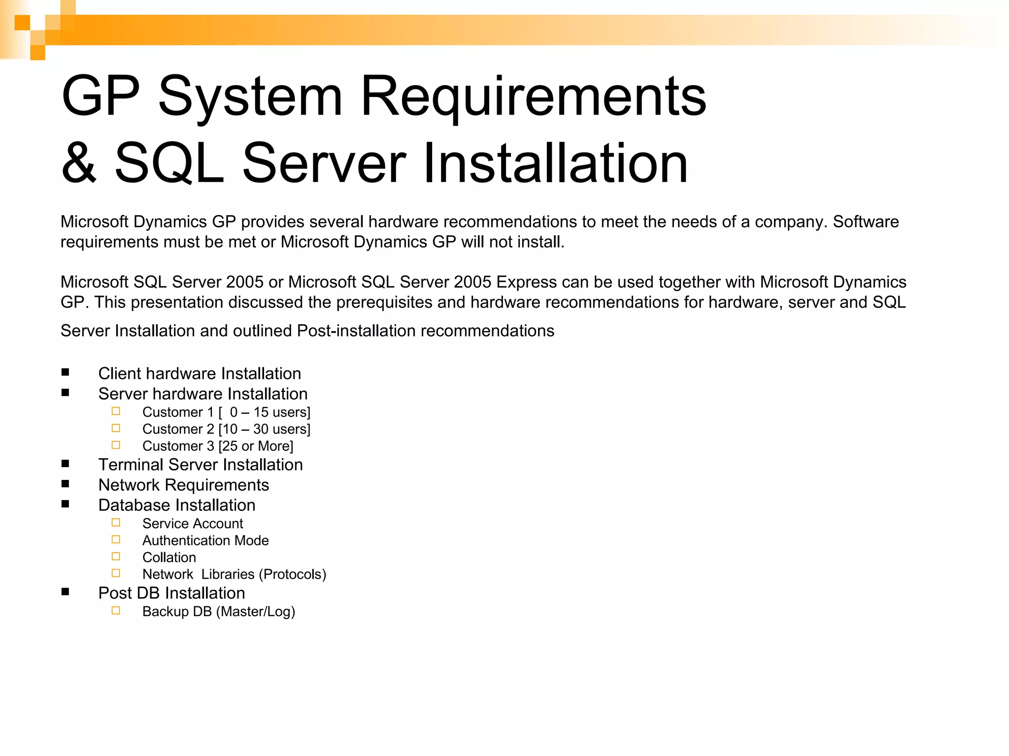 GP System Requirements  & SQL Server Installation Client hardware Installation Server hardware Installation Customer 1 [  0 – 15 users] Customer 2 [10 – 30 users] Customer 3 [25 or More] Terminal Server Installation Network Requirements Database Installation Service Account Authentication Mode Collation Network  Libraries (Protocols) Post DB Installation Backup DB (Master/Log) Microsoft Dynamics GP provides several hardware recommendations to meet the needs of a company. Software requirements must be met or Microsoft Dynamics GP will not install. Microsoft SQL Server 2005 or Microsoft SQL Server 2005 Express can be used together with Microsoft Dynamics GP. This presentation discussed the prerequisites and hardware recommendations for hardware, server and SQL Server Installation and outlined Post-installation recommendations   