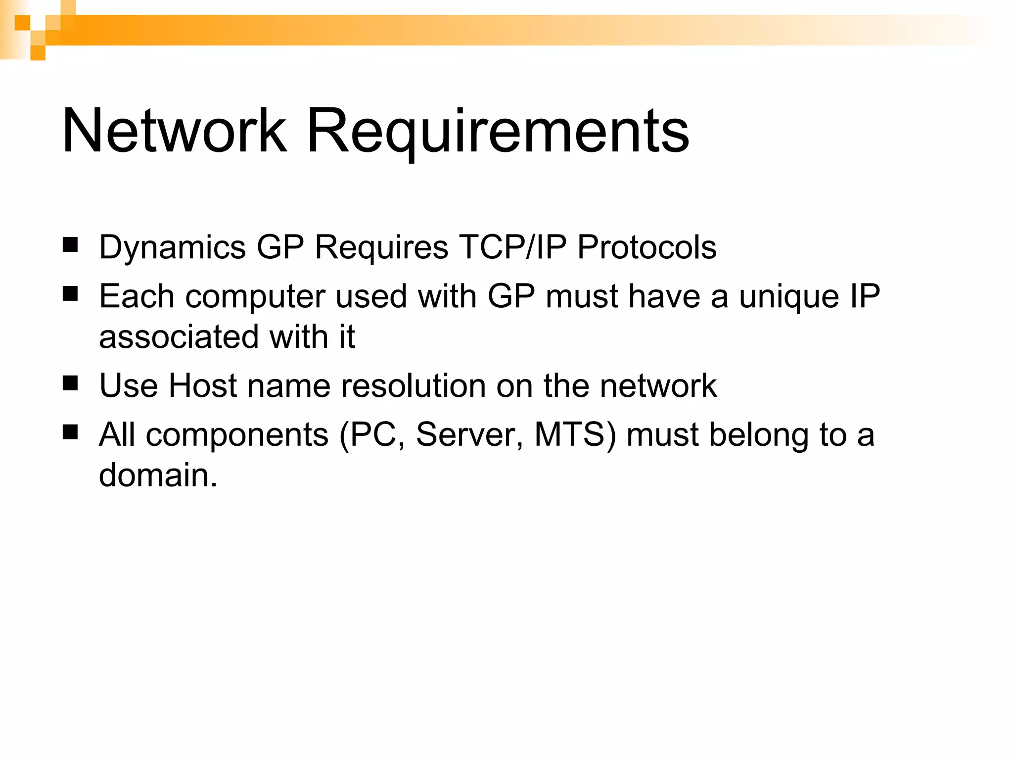 Network Requirements Dynamics GP Requires TCP/IP Protocols Each computer used with GP must have a unique IP associated with it Use Host name resolution on the network All components (PC, Server, MTS) must belong to a domain. 