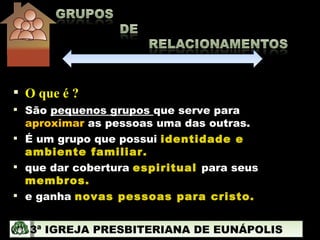 O que é ? São  pequenos grupos  que serve para  aproximar  as pessoas uma das outras. É um grupo que possui  identidade e ambiente familiar. que dar cobertura  espiritual   para seus  membros. e ganha  novas pessoas para cristo. 3ª IGREJA PRESBITERIANA DE EUNÁPOLIS 