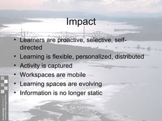 Impact Learners are proactive, selective, self-directed Learning is flexible, personalized, distributed Activity is captured  Workspaces are mobile Learning spaces are evolving Information is no longer static 