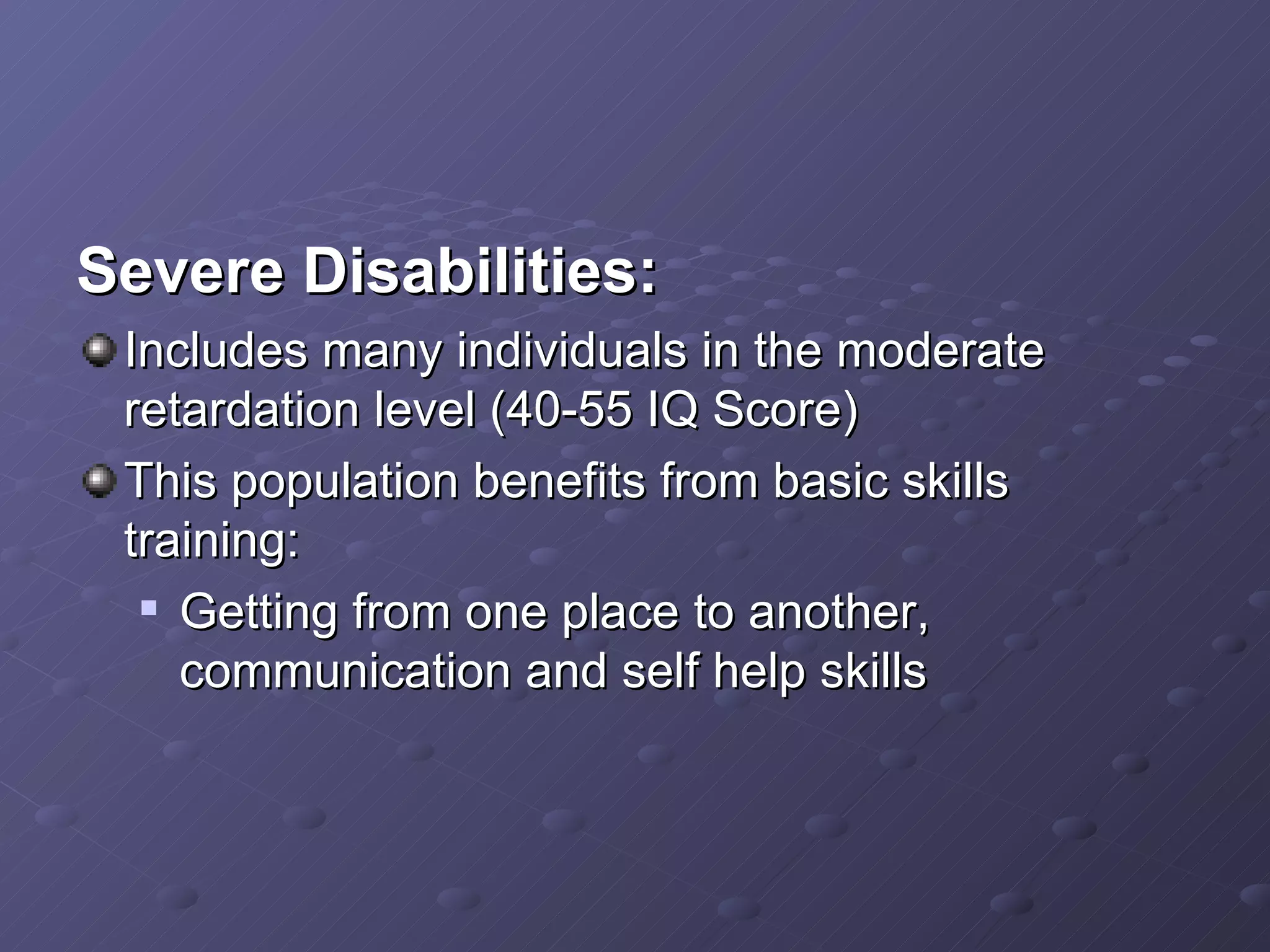 Severe Disabilities: Includes many individuals in the moderate retardation level (40-55 IQ Score) This population benefits from basic skills training: Getting from one place to another, communication and self help skills  