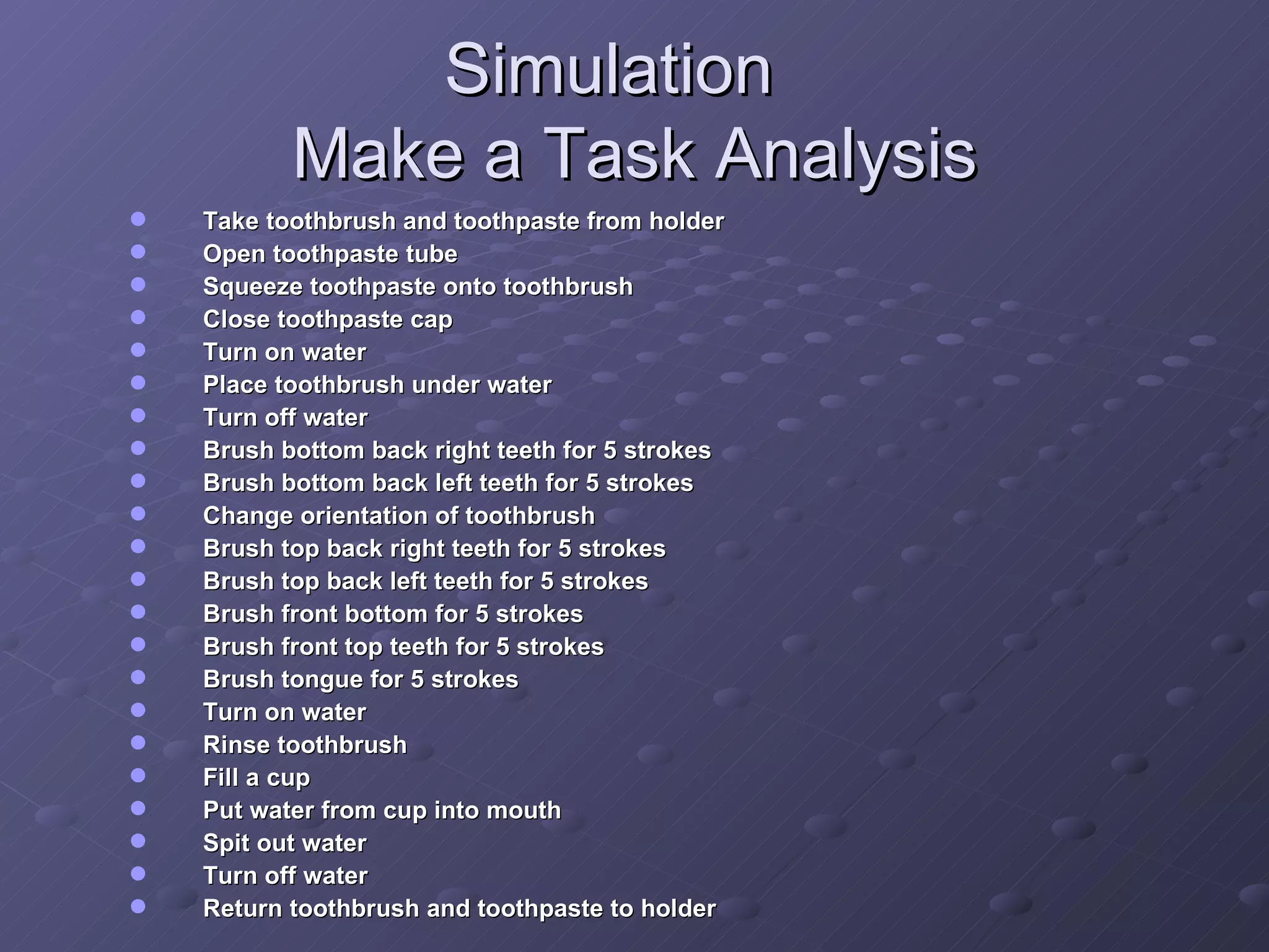 Simulation Make a Task Analysis Take toothbrush and toothpaste from holder Open toothpaste tube Squeeze toothpaste onto toothbrush Close toothpaste cap Turn on water Place toothbrush under water  Turn off water Brush bottom back right teeth for 5 strokes Brush bottom back left teeth for 5 strokes Change orientation of toothbrush Brush top back right teeth for 5 strokes Brush top back left teeth for 5 strokes Brush front bottom for 5 strokes Brush front top teeth for 5 strokes Brush tongue for 5 strokes Turn on water Rinse toothbrush Fill a cup Put water from cup into mouth Spit out water Turn off water Return toothbrush and toothpaste to holder 