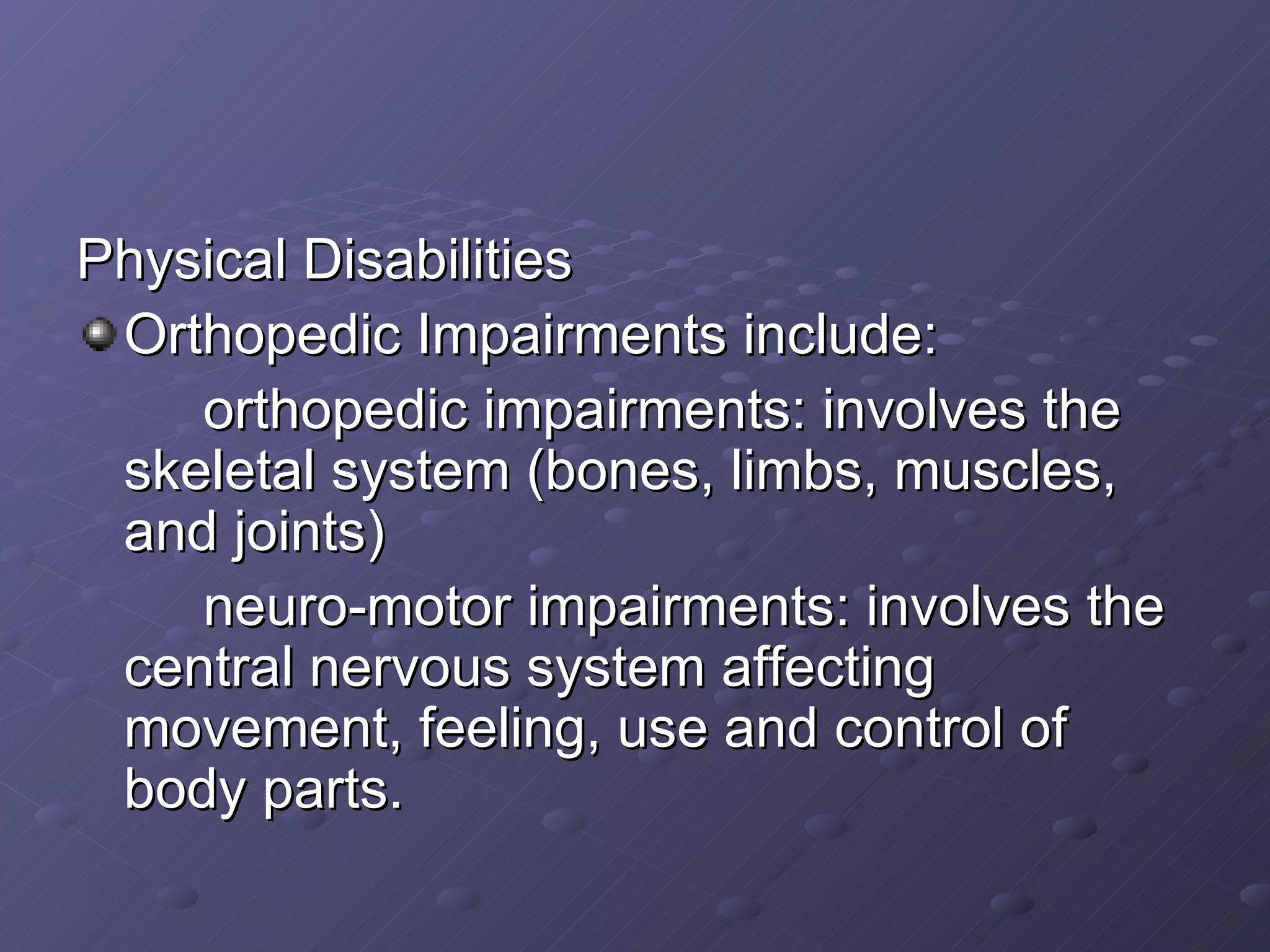Physical Disabilities Orthopedic Impairments include: orthopedic impairments: involves the skeletal system (bones, limbs, muscles, and joints) neuro-motor impairments: involves the central nervous system affecting movement, feeling, use and control of body parts. 
