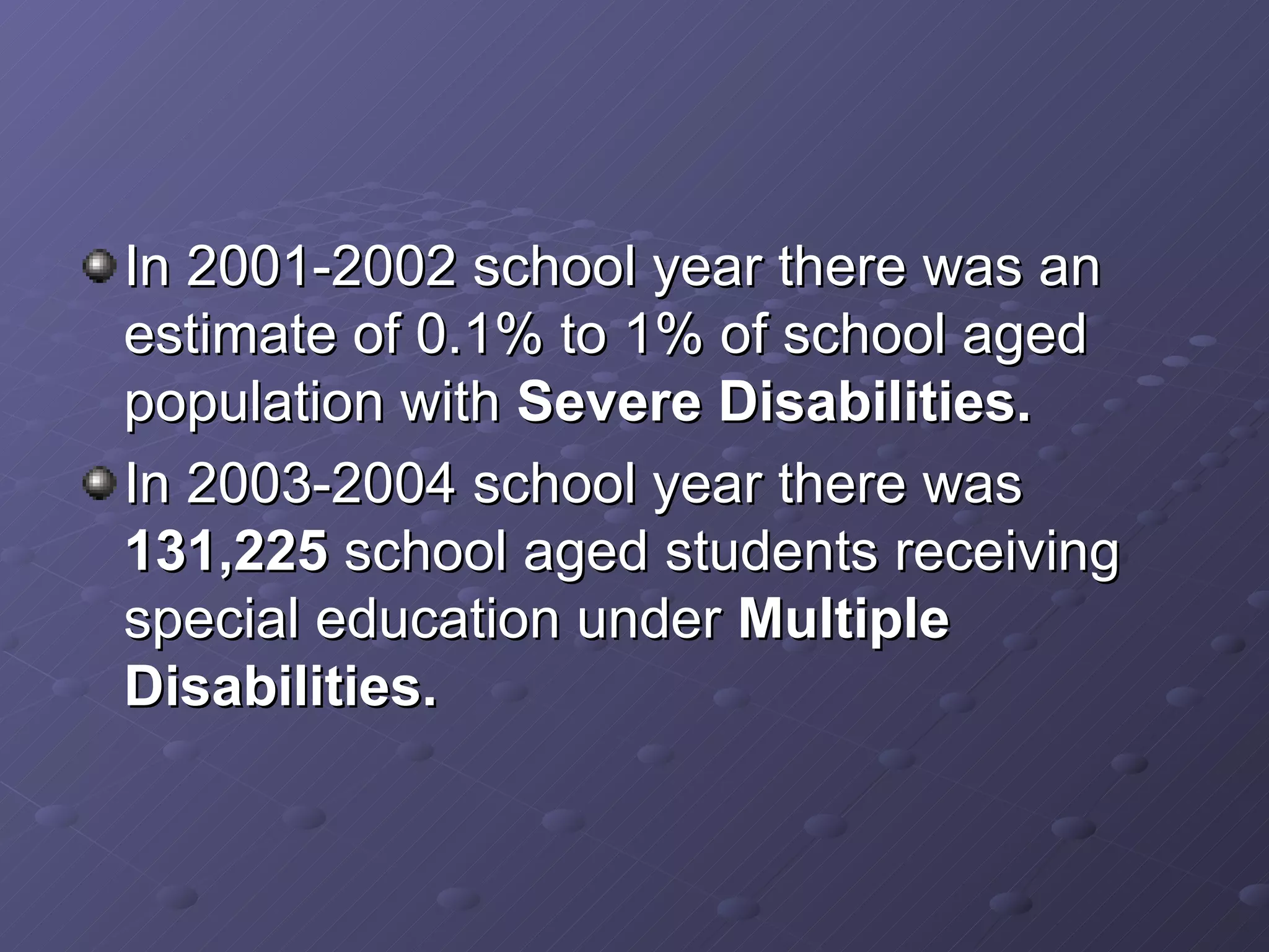 In 2001-2002 school year there was an estimate of 0.1% to 1% of school aged population with  Severe Disabilities. In 2003-2004 school year there was  131,225  school aged students receiving special education under  Multiple Disabilities. 
