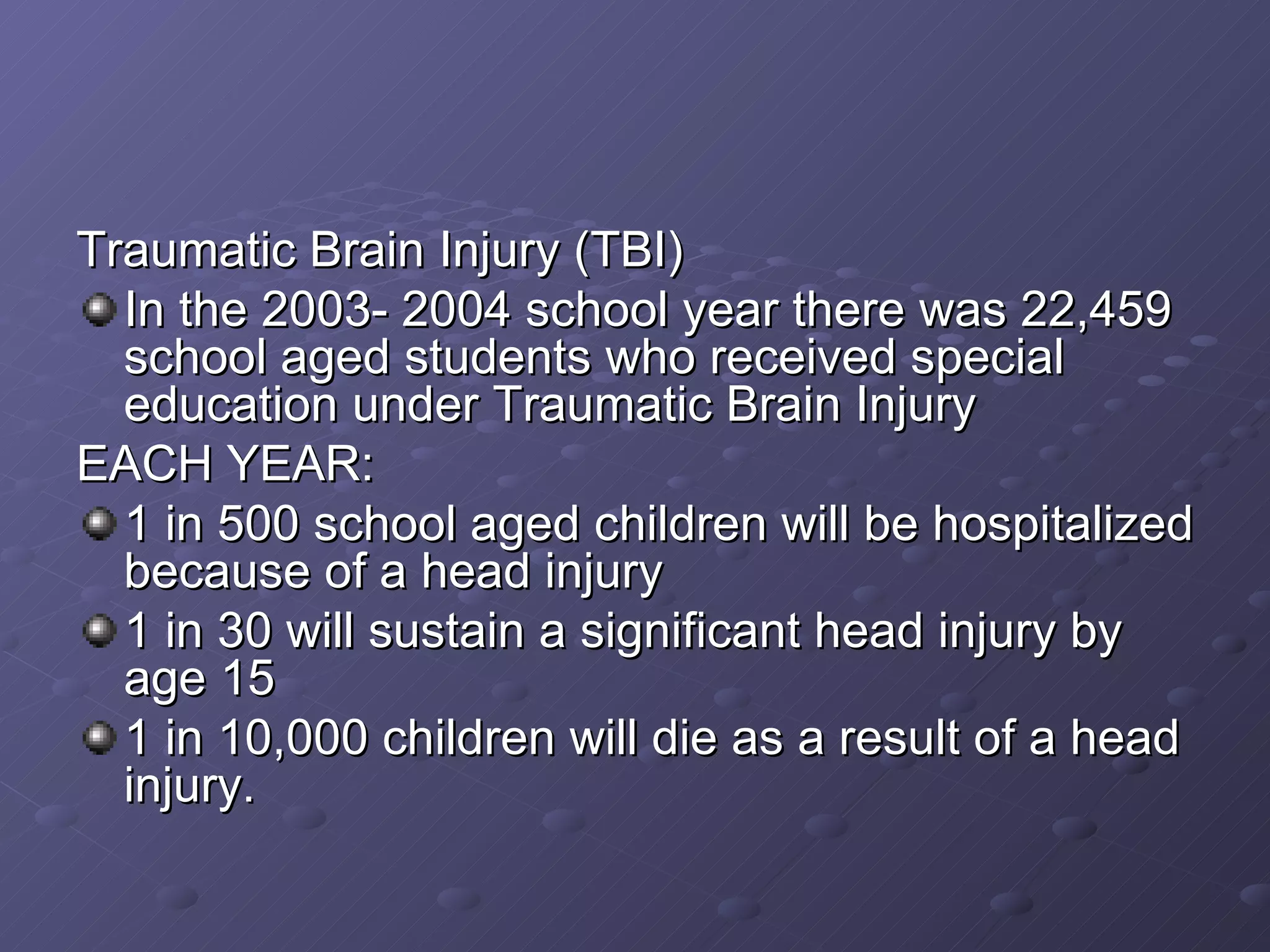 Traumatic Brain Injury (TBI) In the 2003- 2004 school year there was 22,459 school aged students who received special education under Traumatic Brain Injury EACH YEAR: 1 in 500 school aged children will be hospitalized because of a head injury 1 in 30 will sustain a significant head injury by age 15 1 in 10,000 children will die as a result of a head injury. 