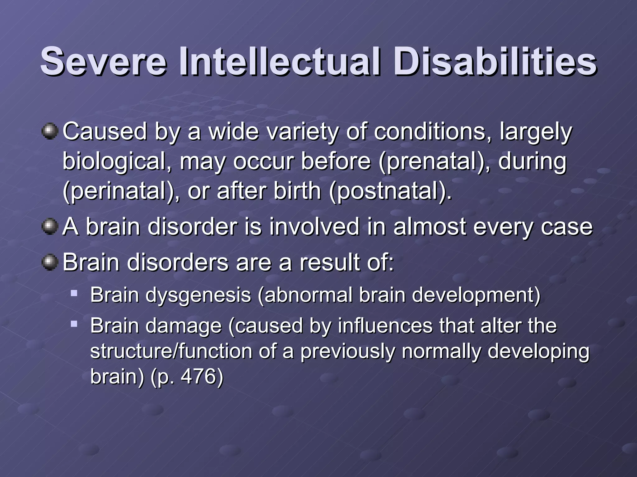 Severe Intellectual Disabilities Caused by a wide variety of conditions, largely biological, may occur before (prenatal), during (perinatal), or after birth (postnatal). A brain disorder is involved in almost every case Brain disorders are a result of: Brain dysgenesis (abnormal brain development) Brain damage (caused by influences that alter the structure/function of a previously normally developing brain) (p. 476) 
