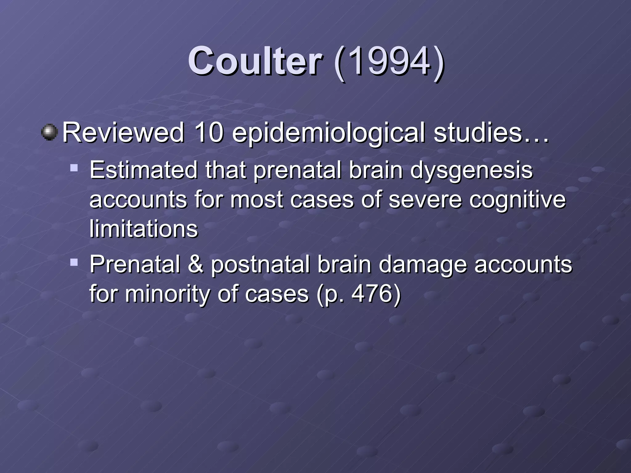 Coulter  (1994) Reviewed 10 epidemiological studies… Estimated that prenatal brain dysgenesis accounts for most cases of severe cognitive limitations  Prenatal & postnatal brain damage accounts for minority of cases (p. 476) 